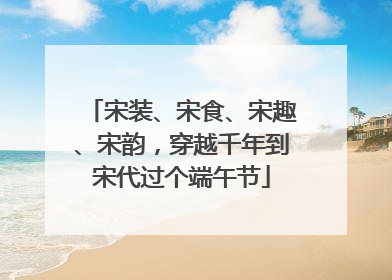 宋装、宋食、宋趣、宋韵，穿越千年到宋代过个端午节