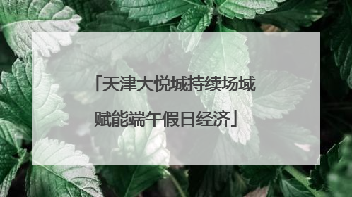 天津大悦城持续场域赋能端午假日经济