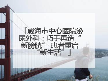 威海市中心医院泌尿外科：巧手再造“新膀胱” 患者重启“新生活”