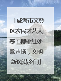 威海市文登区农民才艺大赛：樱桃红处歌声扬，文明新风满乡间