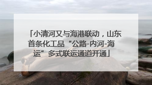小清河又与海港联动，山东首条化工品“公路-内河-海运”多式联运通道开通