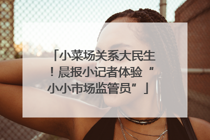 小菜场关系大民生！晨报小记者体验“小小市场监管员”