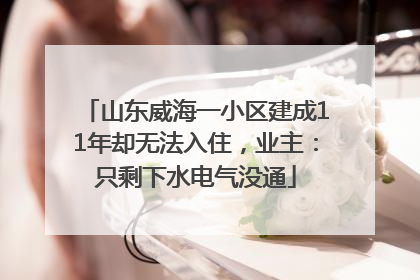山东威海一小区建成11年却无法入住，业主：只剩下水电气没通