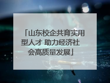 山东校企共育实用型人才 助力经济社会高质量发展