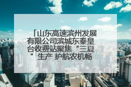 山东高速滨州发展有限公司滨城东秦皇台收费站聚焦“三夏”生产 护航农机畅行“丰收路”