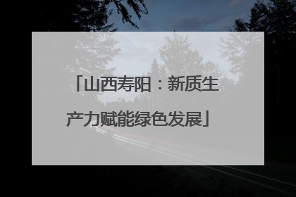 山西寿阳：新质生产力赋能绿色发展