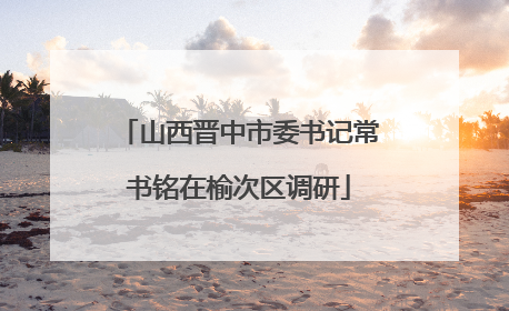 山西晋中市委书记常书铭在榆次区调研