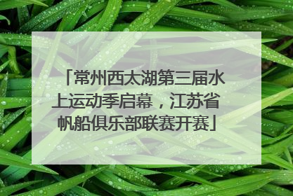 常州西太湖第三届水上运动季启幕，江苏省帆船俱乐部联赛开赛