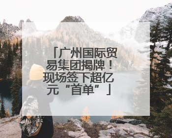 广州国际贸易集团揭牌！现场签下超亿元“首单”