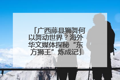 广西藤县狮舞何以舞动世界？海外华文媒体探秘“东方狮王”炼成记