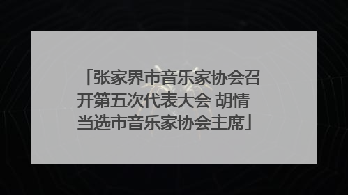 张家界市音乐家协会召开第五次代表大会 胡情当选市音乐家协会主席