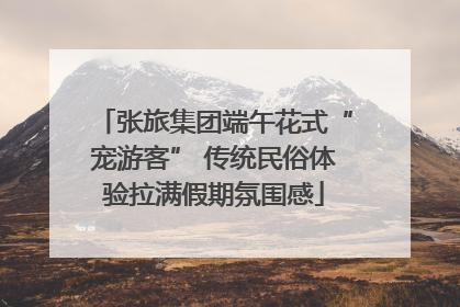张旅集团端午花式“宠游客” 传统民俗体验拉满假期氛围感