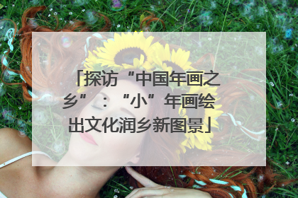 探访“中国年画之乡”：“小”年画绘出文化润乡新图景