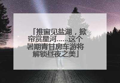 推窗见盐湖，掀帘赏星河……这个暑期青甘房车游将解锁昼夜之美
