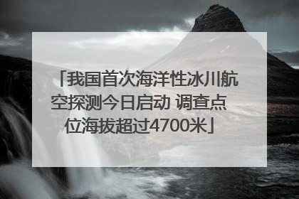 我国首次海洋性冰川航空探测今日启动 调查点位海拔超过4700米