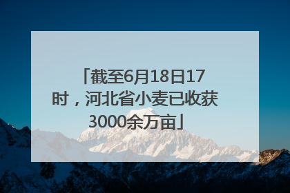 截至6月18日17时，河北省小麦已收获3000余万亩