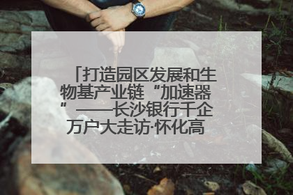 打造园区发展和生物基产业链“加速器”——长沙银行千企万户大走访·怀化高新区、生物基产业链专场活动举行