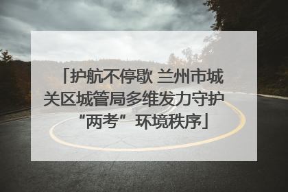 护航不停歇 兰州市城关区城管局多维发力守护“两考”环境秩序