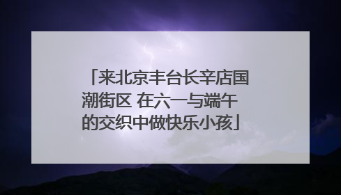 来北京丰台长辛店国潮街区 在六一与端午的交织中做快乐小孩