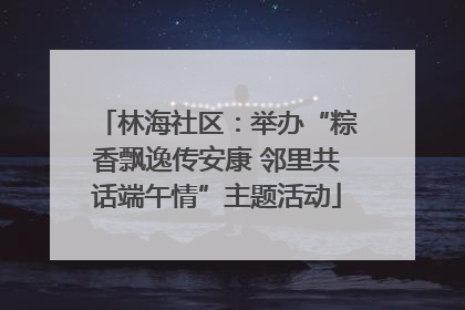 林海社区：举办“粽香飘逸传安康 邻里共话端午情”主题活动