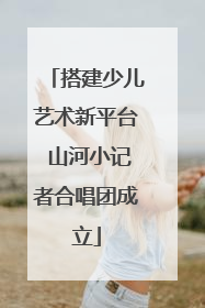 搭建少儿艺术新平台 山河小记者合唱团成立