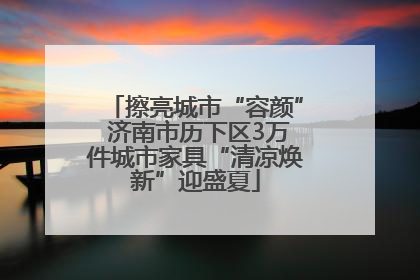 擦亮城市“容颜” 济南市历下区3万件城市家具“清凉焕新”迎盛夏