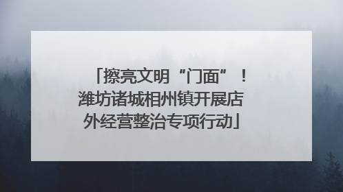 擦亮文明“门面”！潍坊诸城相州镇开展店外经营整治专项行动
