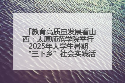 教育高质量发展看山西：太原师范学院举行2025年大学生暑期“三下乡”社会实践活动启动仪式