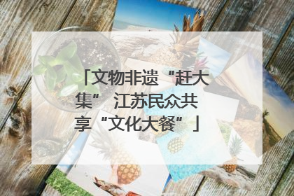 文物非遗“赶大集” 江苏民众共享“文化大餐”