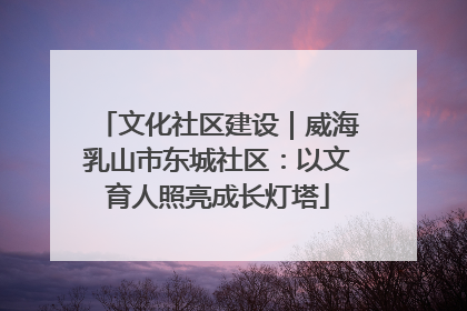 文化社区建设｜威海乳山市东城社区：以文育人照亮成长灯塔