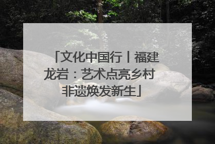文化中国行丨福建龙岩：艺术点亮乡村 非遗焕发新生