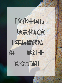 文化中国行｜场景化展演千年赫哲族婚俗——她让非遗变新潮