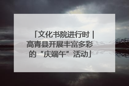 文化书院进行时｜高青县开展丰富多彩的“庆端午”活动