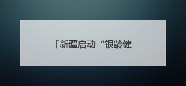 新疆启动“银龄健康 从心启航”老年健康宣传周活动