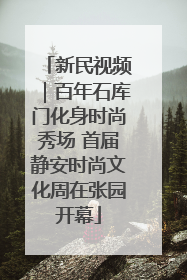 新民视频｜百年石库门化身时尚秀场 首届静安时尚文化周在张园开幕