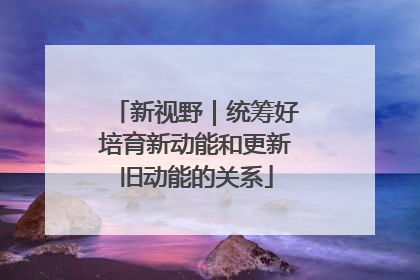 新视野｜统筹好培育新动能和更新旧动能的关系
