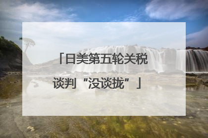 日美第五轮关税谈判“没谈拢”