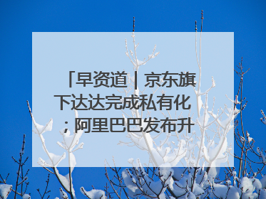 早资道｜京东旗下达达完成私有化；阿里巴巴发布升级版Qwen3