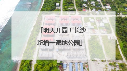 明天开园！长沙新增一湿地公园