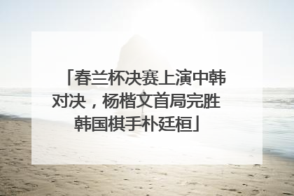 春兰杯决赛上演中韩对决，杨楷文首局完胜韩国棋手朴廷桓