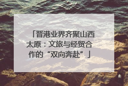 晋港业界齐聚山西太原：文旅与经贸合作的“双向奔赴”