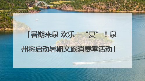 暑期来泉 欢乐一“夏”！泉州将启动暑期文旅消费季活动