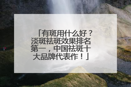 有斑用什么好？淡斑祛斑效果排名第一，中国祛斑十大品牌代表作！