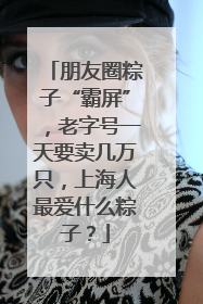 朋友圈粽子“霸屏”，老字号一天要卖几万只，上海人最爱什么粽子？