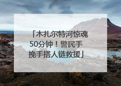 木扎尔特河惊魂50分钟！警民手挽手搭人链救援