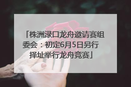 株洲渌口龙舟邀请赛组委会：初定6月5日另行择址举行龙舟竞赛