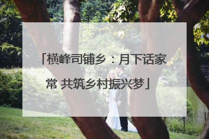 横峰司铺乡：月下话家常 共筑乡村振兴梦
