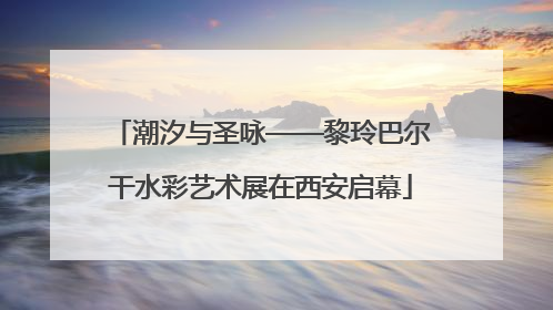 潮汐与圣咏——黎玲巴尔干水彩艺术展在西安启幕