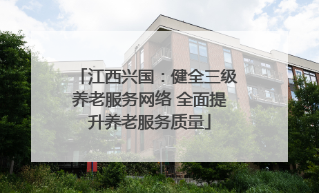 江西兴国：健全三级养老服务网络 全面提升养老服务质量