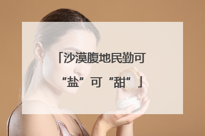 沙漠腹地民勤可“盐”可“甜”